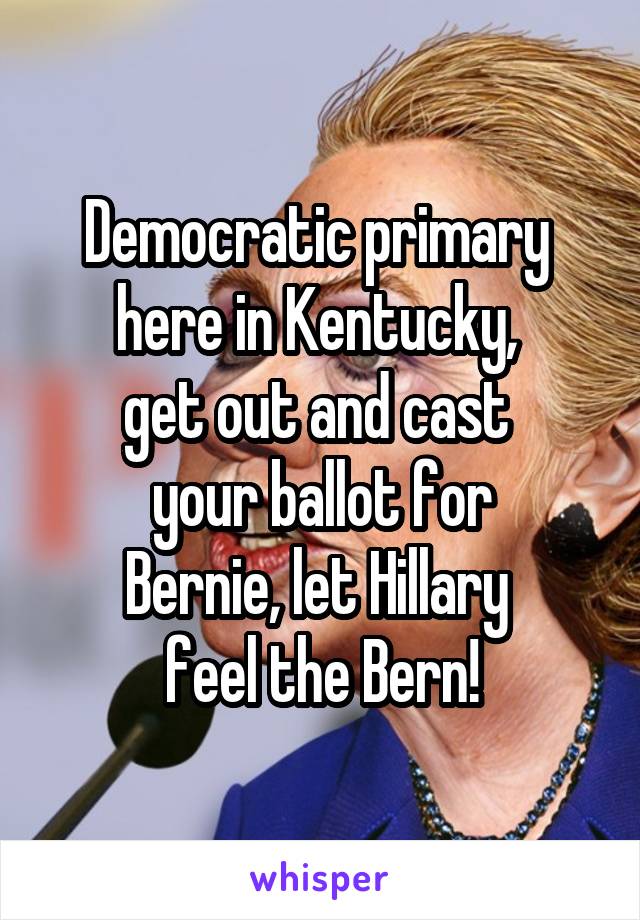 Democratic primary 
here in Kentucky, 
get out and cast 
your ballot for
Bernie, let Hillary 
feel the Bern!