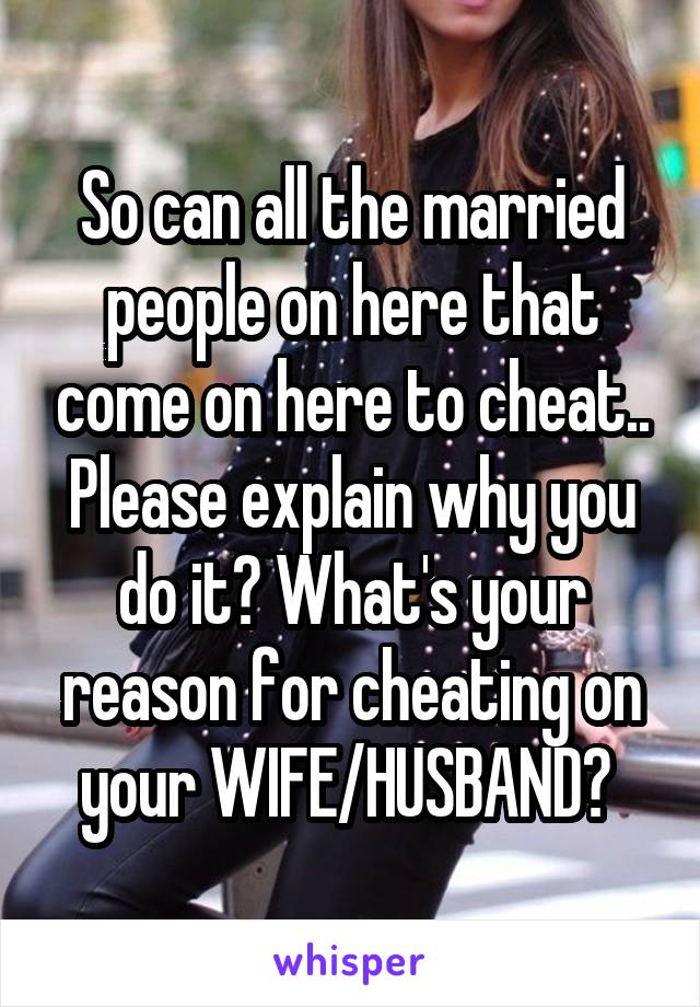 So can all the married people on here that come on here to cheat.. Please explain why you do it? What's your reason for cheating on your WIFE/HUSBAND? 