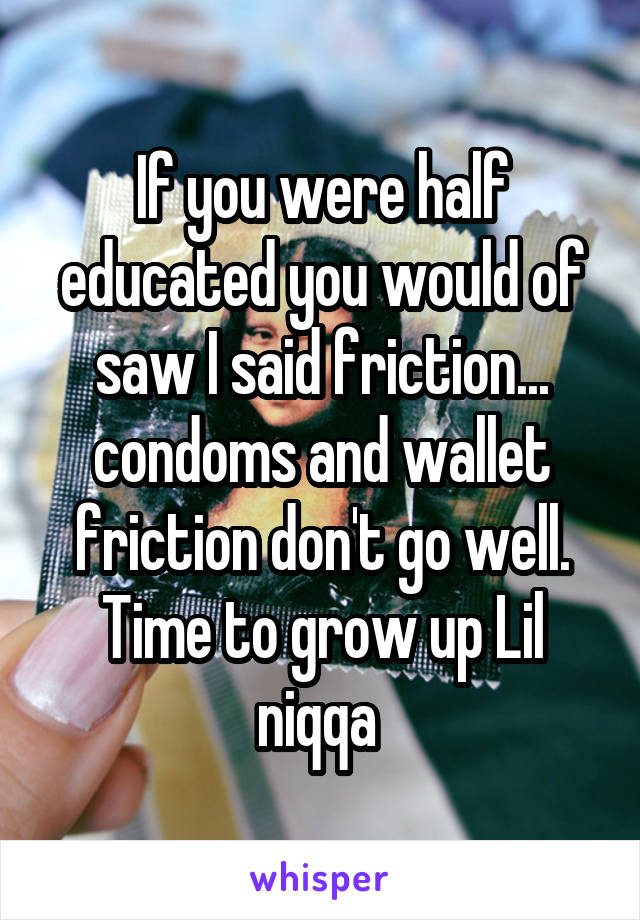 If you were half educated you would of saw I said friction... condoms and wallet friction don't go well. Time to grow up Lil niqqa 