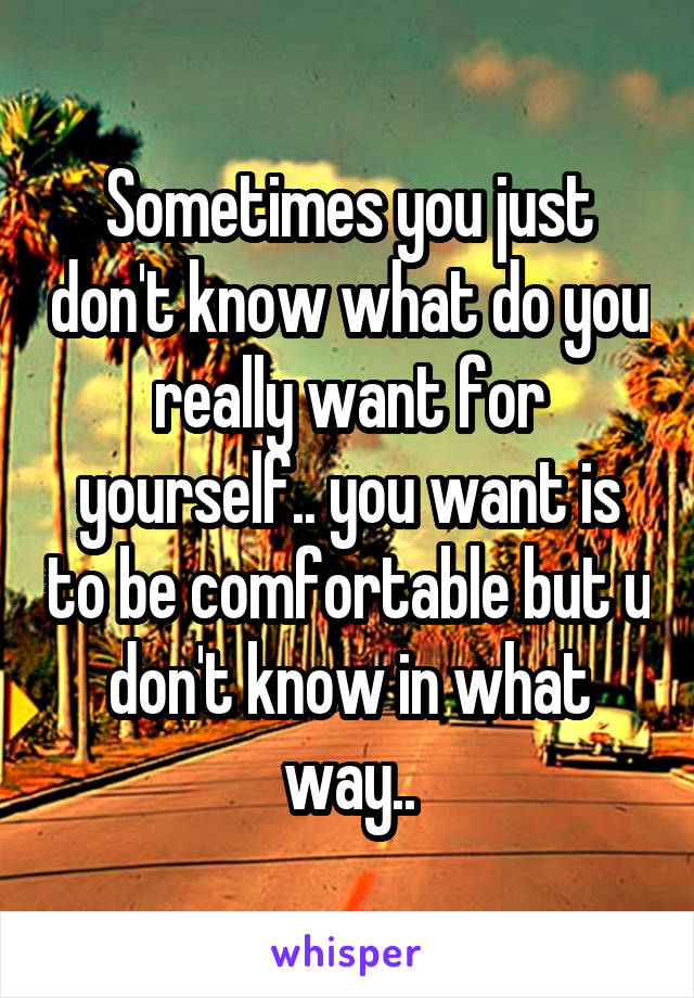 Sometimes you just don't know what do you really want for yourself.. you want is to be comfortable but u don't know in what way..