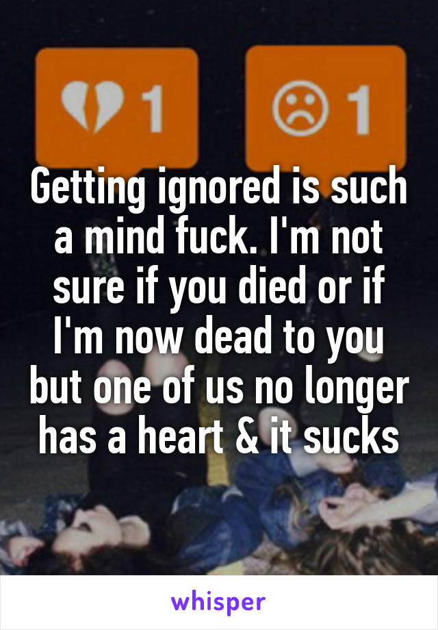 Getting ignored is such a mind fuck. I'm not sure if you died or if I'm now dead to you but one of us no longer has a heart & it sucks