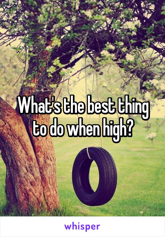 What's the best thing to do when high?