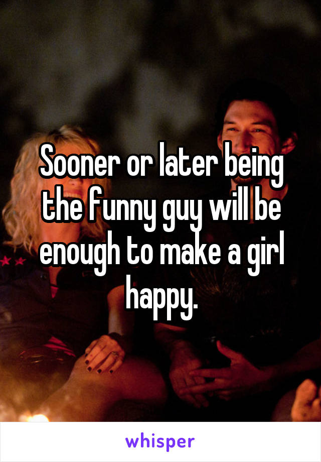 Sooner or later being the funny guy will be enough to make a girl happy.