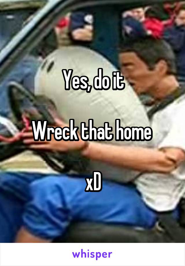 Yes, do it

Wreck that home 

xD