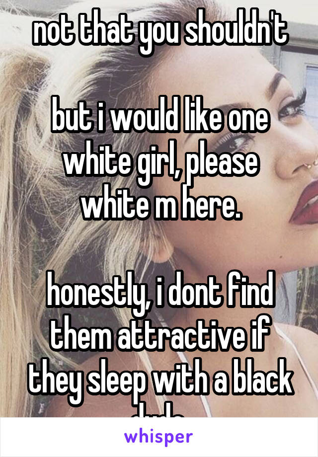 not that you shouldn't

but i would like one white girl, please
white m here.

honestly, i dont find them attractive if they sleep with a black dude.
