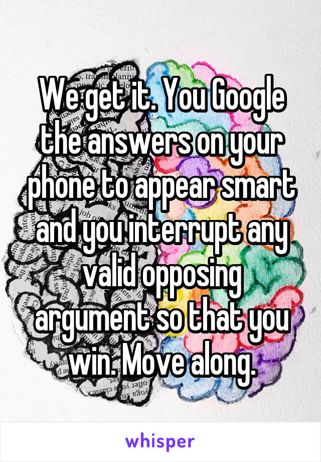 We get it. You Google the answers on your phone to appear smart and you interrupt any valid opposing argument so that you win. Move along.