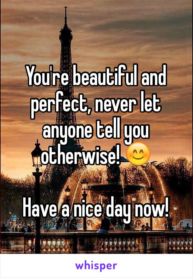 You're beautiful and perfect, never let anyone tell you otherwise! 😊

Have a nice day now!