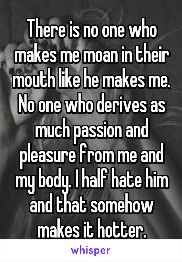 There is no one who makes me moan in their mouth like he makes me. No one who derives as much passion and pleasure from me and my body. I half hate him and that somehow makes it hotter.