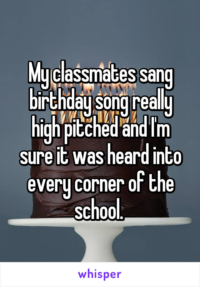 My classmates sang birthday song really high pitched and I'm sure it was heard into every corner of the school. 