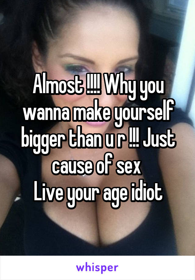 Almost !!!! Why you wanna make yourself bigger than u r !!! Just cause of sex 
Live your age idiot