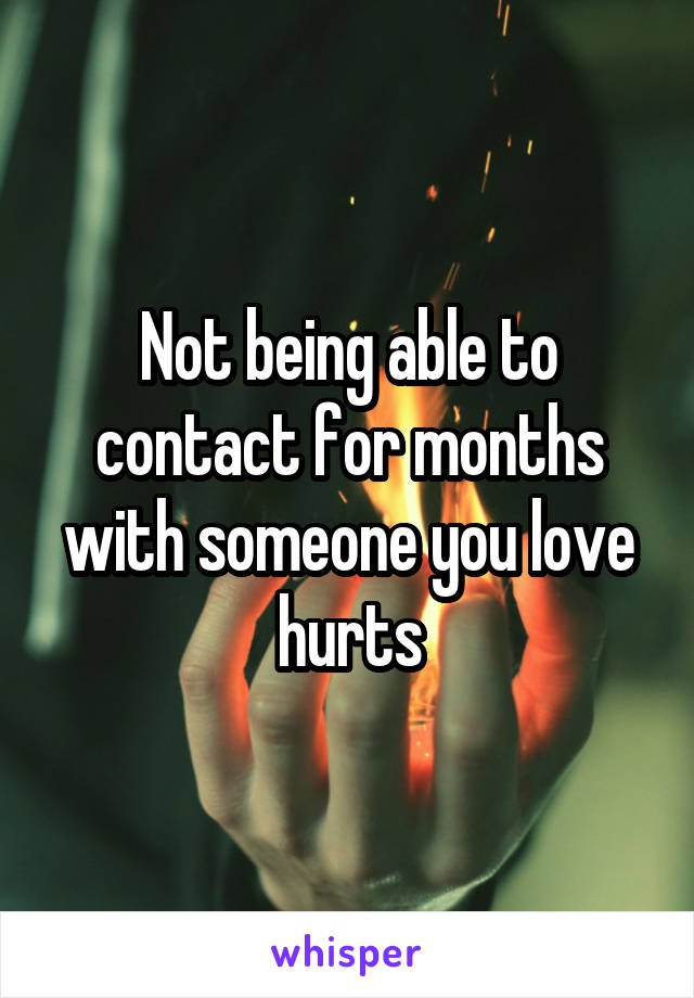 Not being able to contact for months with someone you love hurts