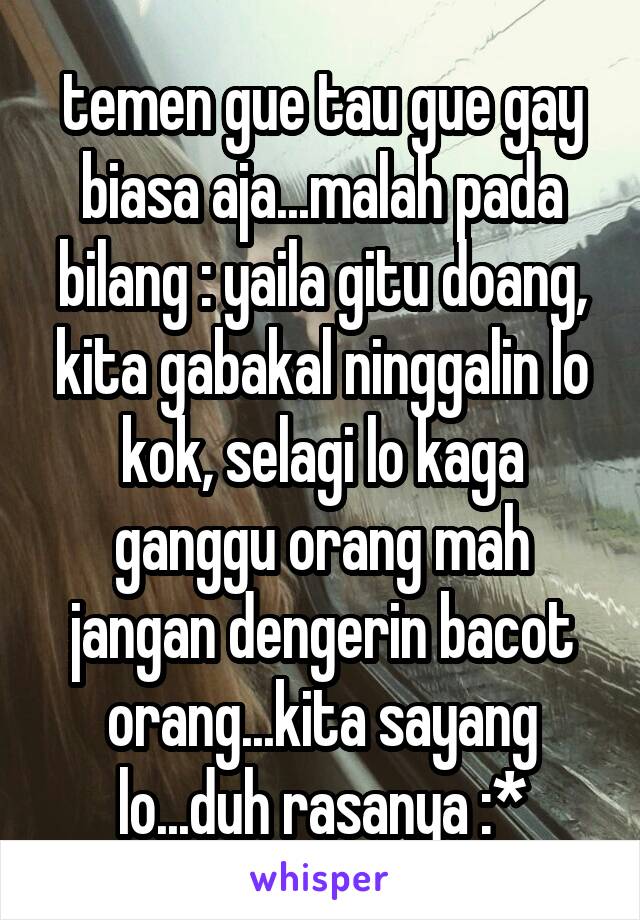 temen gue tau gue gay biasa aja...malah pada bilang : yaila gitu doang, kita gabakal ninggalin lo kok, selagi lo kaga ganggu orang mah jangan dengerin bacot orang...kita sayang lo...duh rasanya :*