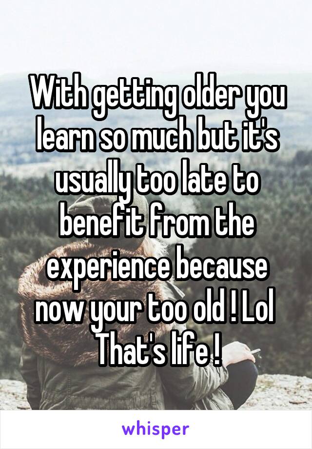 With getting older you learn so much but it's usually too late to benefit from the experience because now your too old ! Lol 
That's life !