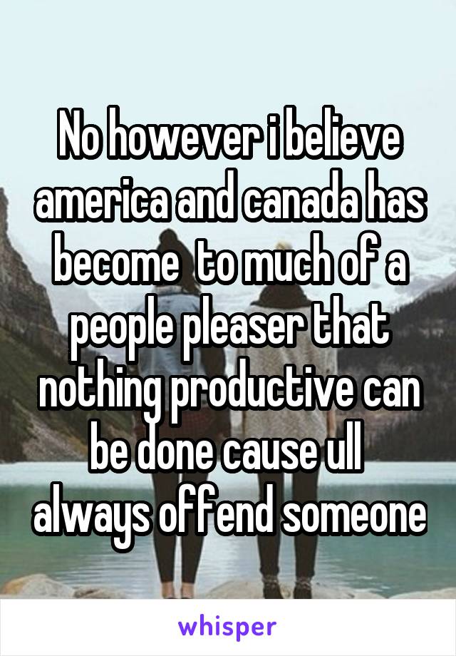 No however i believe america and canada has become  to much of a people pleaser that nothing productive can be done cause ull  always offend someone