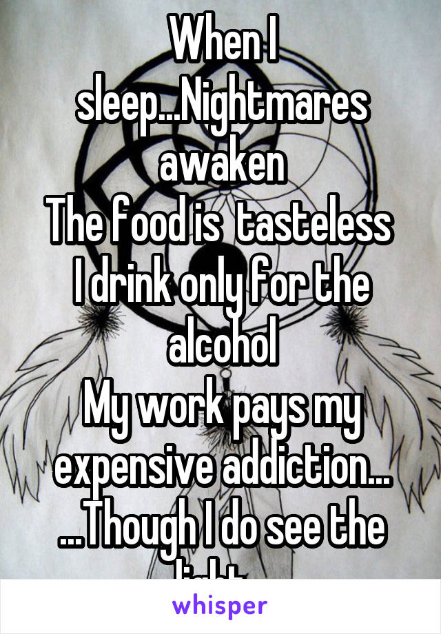 When I sleep...Nightmares awaken
The food is  tasteless 
I drink only for the alcohol
My work pays my expensive addiction...
...Though I do see the light...