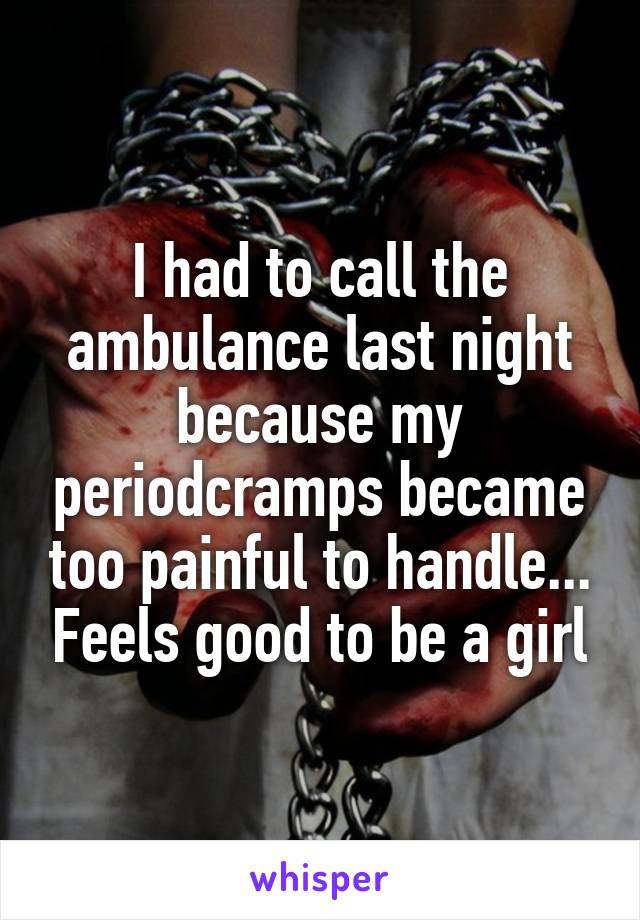 I had to call the ambulance last night because my periodcramps became too painful to handle... Feels good to be a girl