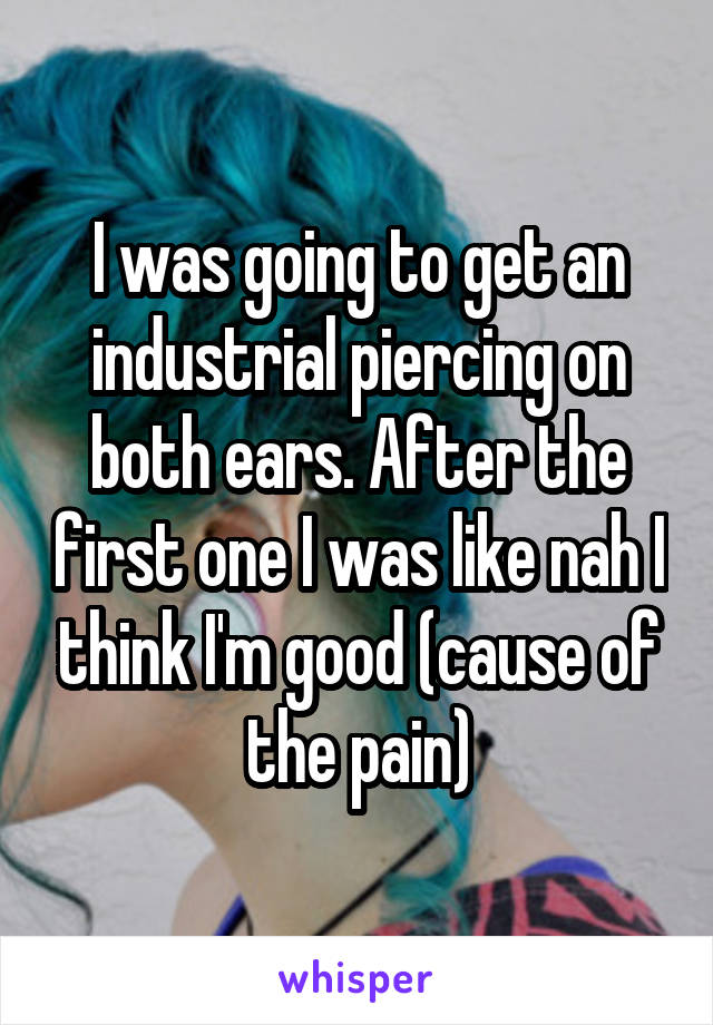 I was going to get an industrial piercing on both ears. After the first one I was like nah I think I'm good (cause of the pain)