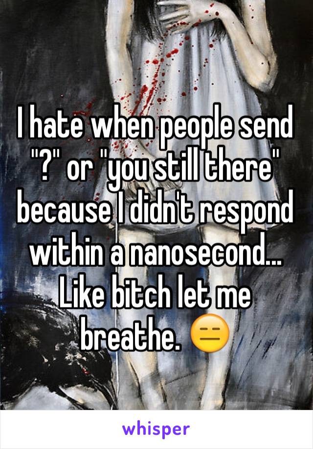 I hate when people send "?" or "you still there" because I didn't respond within a nanosecond... Like bitch let me breathe. 😑