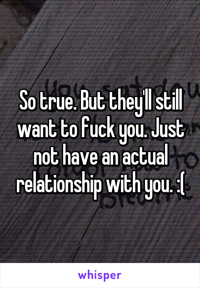 So true. But they'll still want to fuck you. Just not have an actual relationship with you. :(