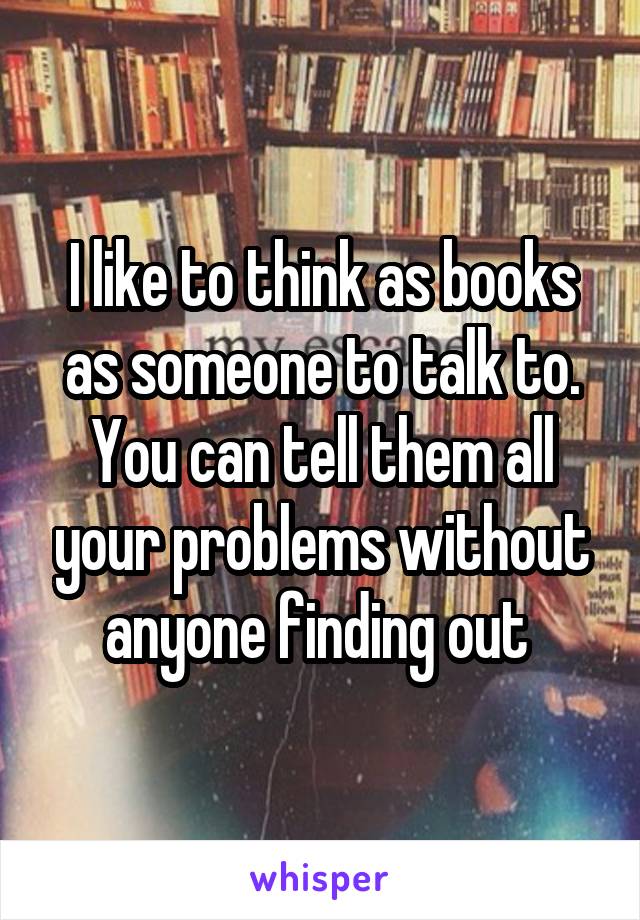 I like to think as books as someone to talk to. You can tell them all your problems without anyone finding out 