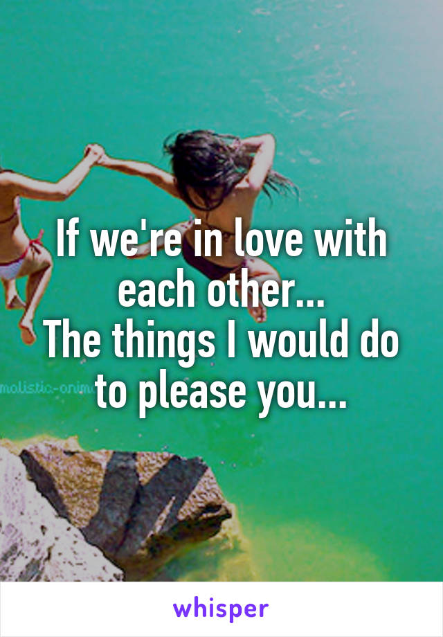 If we're in love with each other...
The things I would do to please you...