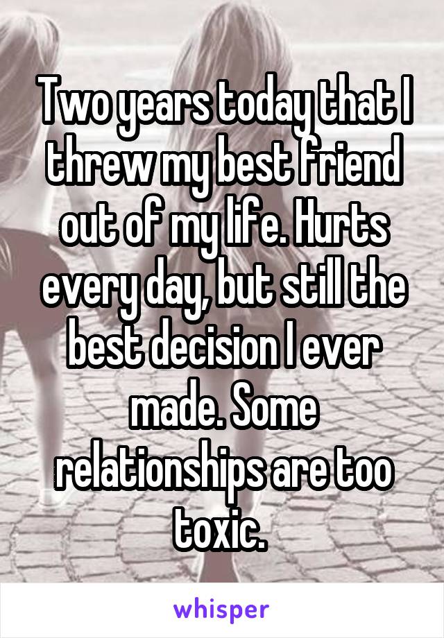 Two years today that I threw my best friend out of my life. Hurts every day, but still the best decision I ever made. Some relationships are too toxic. 