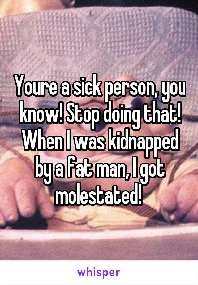 Youre a sick person, you know! Stop doing that! When I was kidnapped by a fat man, I got molestated! 