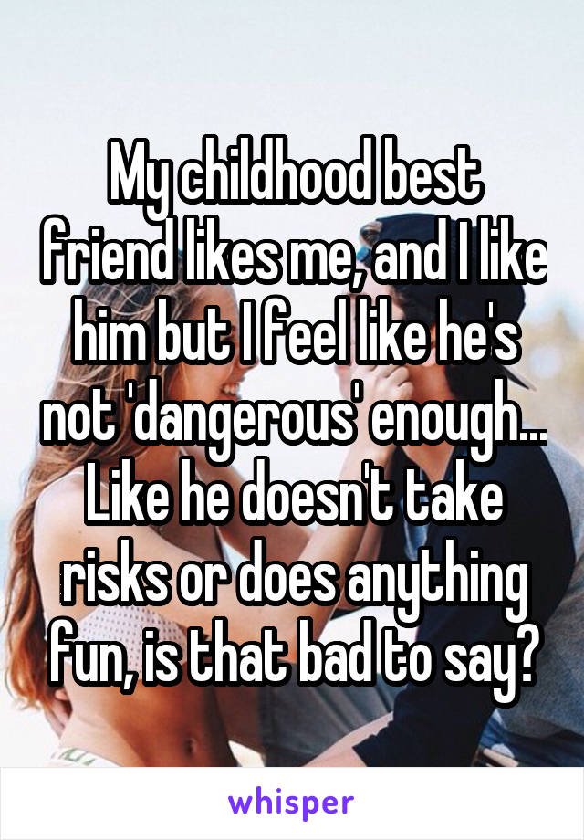 My childhood best friend likes me, and I like him but I feel like he's not 'dangerous' enough... Like he doesn't take risks or does anything fun, is that bad to say?