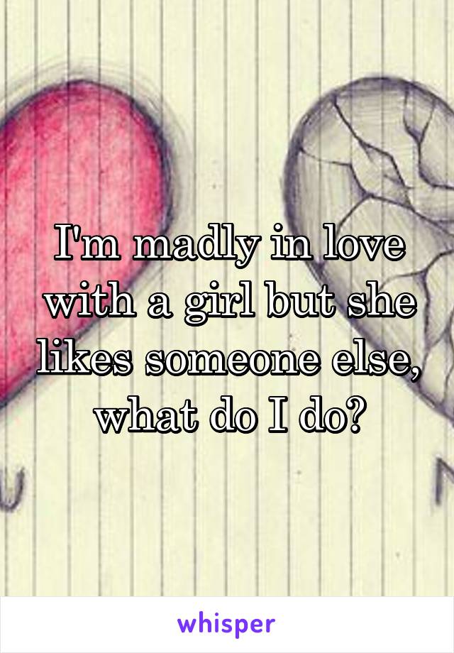 I'm madly in love with a girl but she likes someone else, what do I do?