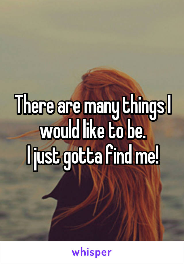 There are many things I would like to be.
I just gotta find me!