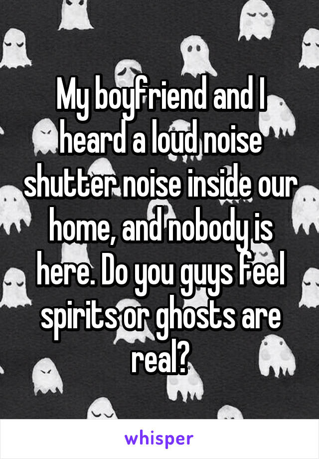 My boyfriend and I heard a loud noise shutter noise inside our home, and nobody is here. Do you guys feel spirits or ghosts are real?