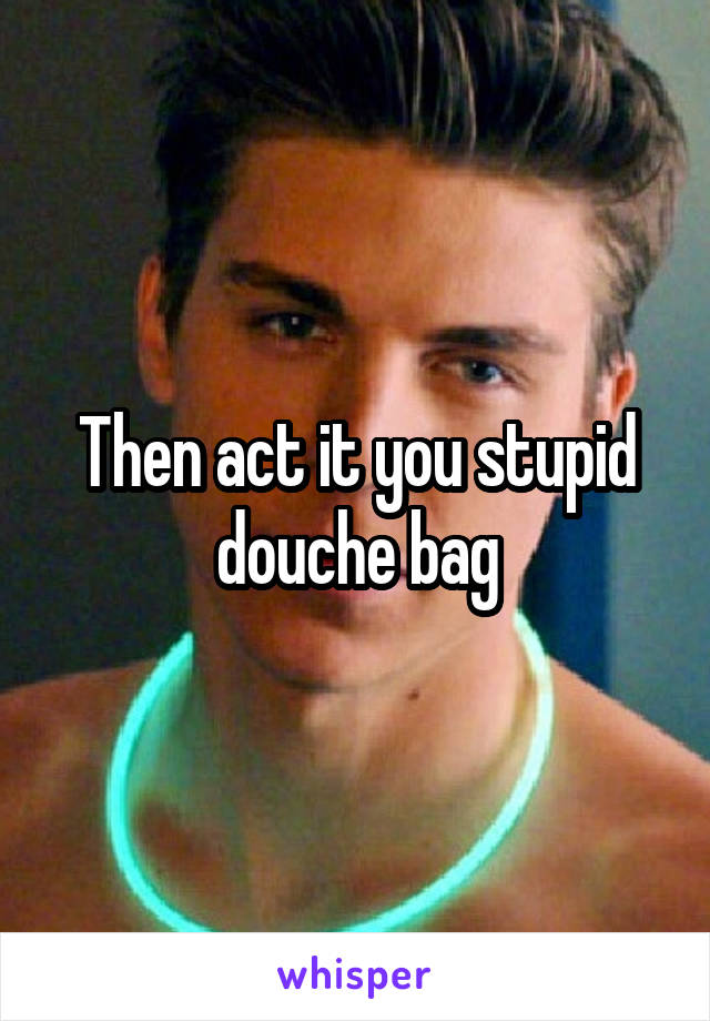 Then act it you stupid douche bag