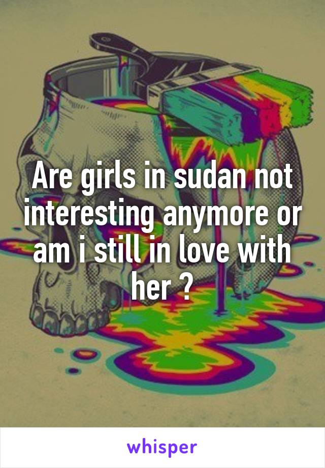 Are girls in sudan not interesting anymore or am i still in love with her ?