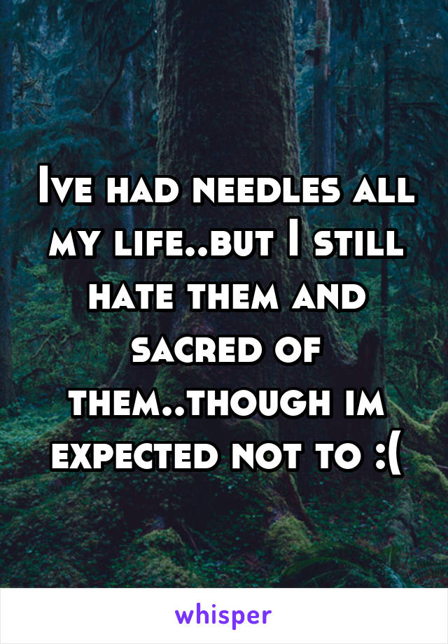 Ive had needles all my life..but I still hate them and sacred of them..though im expected not to :(