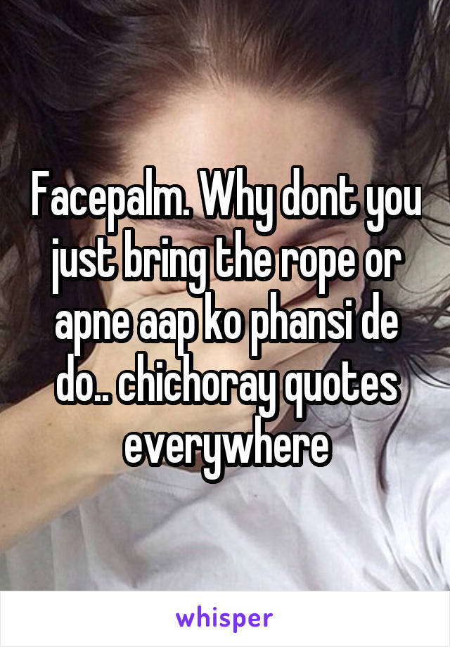 Facepalm. Why dont you just bring the rope or apne aap ko phansi de do.. chichoray quotes everywhere