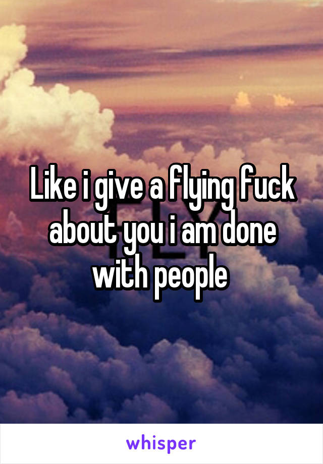 Like i give a flying fuck about you i am done with people 