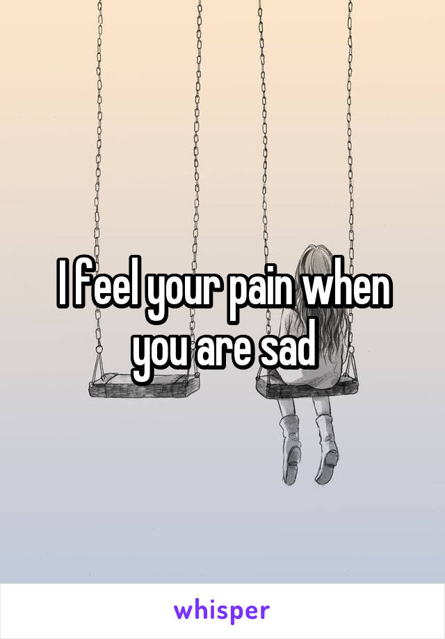 I feel your pain when you are sad