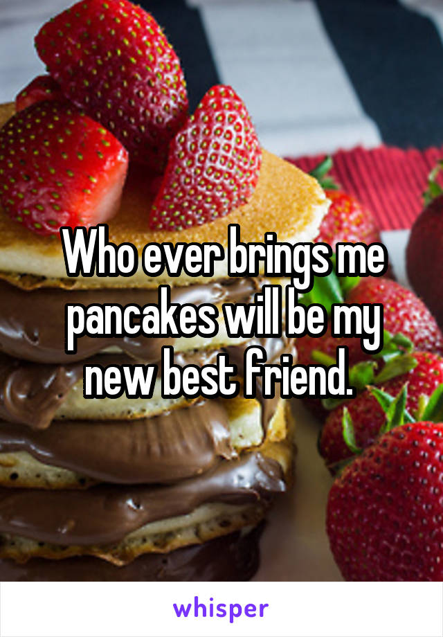 Who ever brings me pancakes will be my new best friend. 