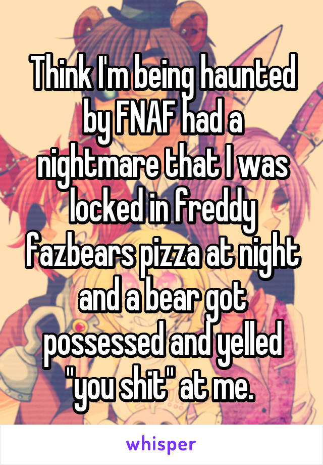 Think I'm being haunted by FNAF had a nightmare that I was locked in freddy fazbears pizza at night and a bear got possessed and yelled "you shit" at me. 