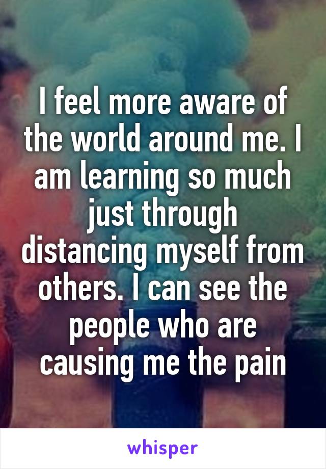 I feel more aware of the world around me. I am learning so much just through distancing myself from others. I can see the people who are causing me the pain