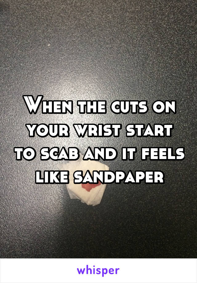 When the cuts on your wrist start to scab and it feels like sandpaper