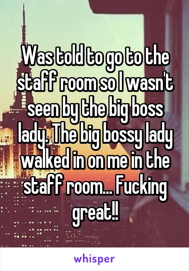 Was told to go to the staff room so I wasn't seen by the big boss lady. The big bossy lady walked in on me in the staff room... Fucking great!!