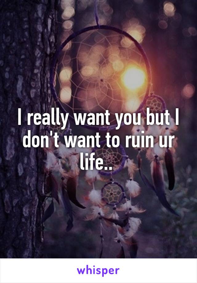 I really want you but I don't want to ruin ur life.. 