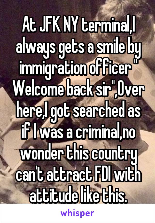 At JFK NY terminal,I always gets a smile by immigration officer " Welcome back sir",Over here,I got searched as if I was a criminal,no wonder this country can't attract FDI with attitude like this.