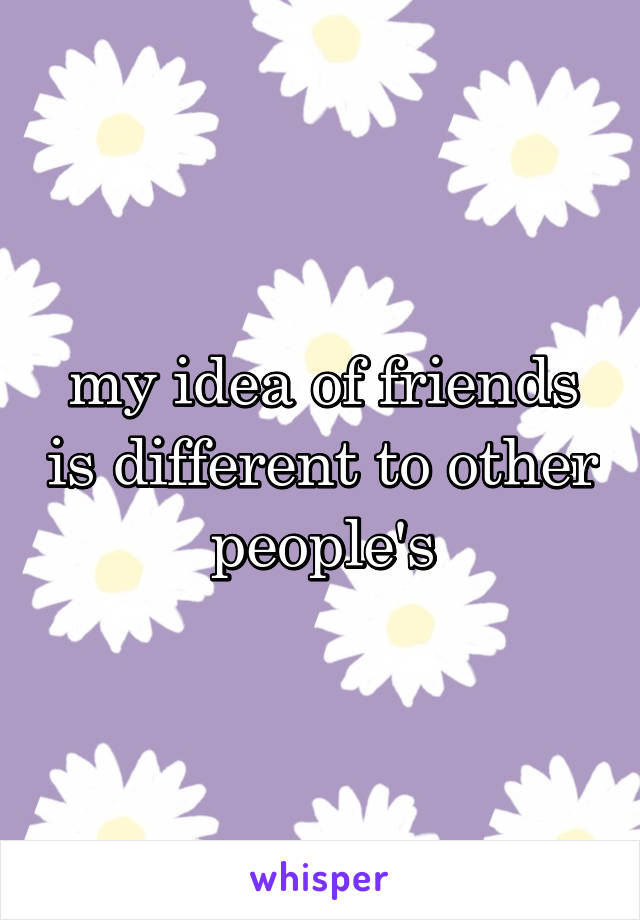 my idea of friends is different to other people's