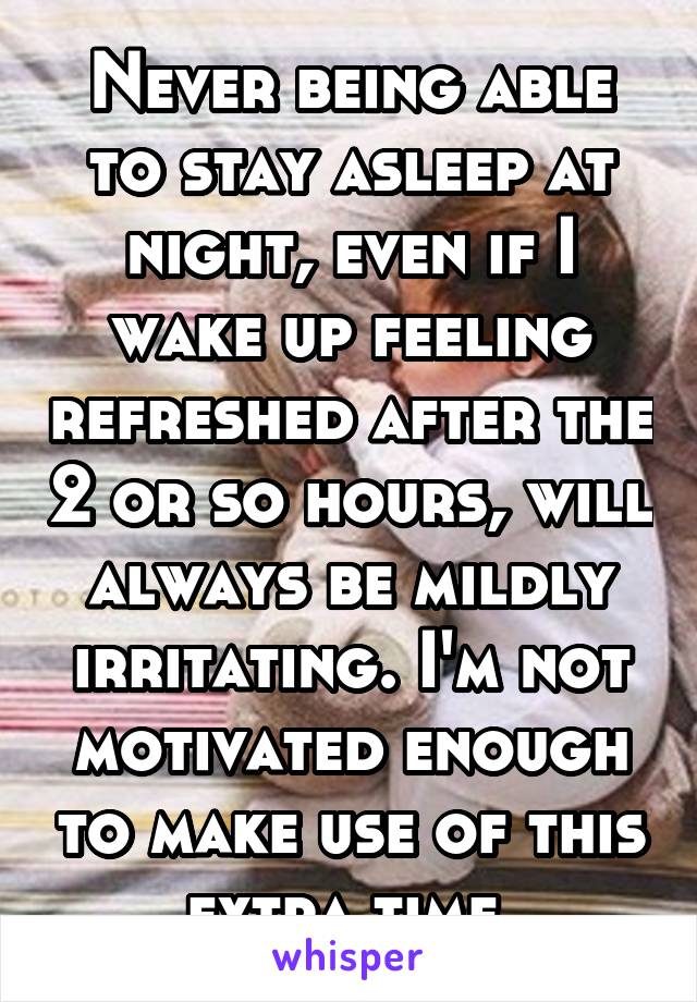 Never being able to stay asleep at night, even if I wake up feeling refreshed after the 2 or so hours, will always be mildly irritating. I'm not motivated enough to make use of this extra time.