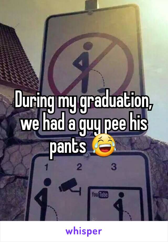 During my graduation, we had a guy pee his pants 😂
