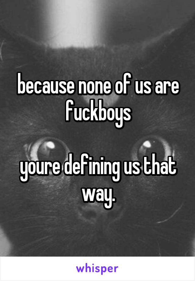 because none of us are fuckboys

youre defining us that way.