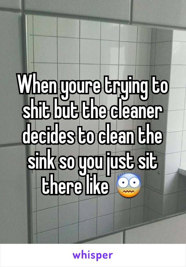 When youre trying to shit but the cleaner decides to clean the sink so you just sit there like 😨