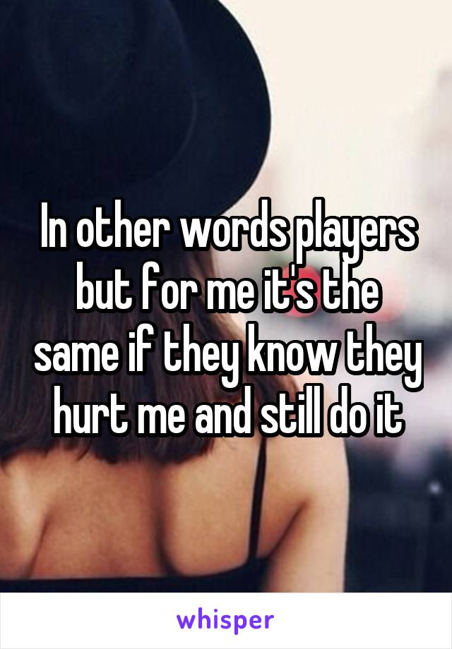 In other words players but for me it's the same if they know they hurt me and still do it